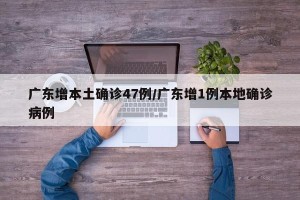 广东增本土确诊47例/广东增1例本地确诊病例