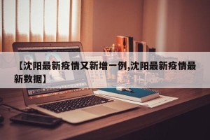 【沈阳最新疫情又新增一例,沈阳最新疫情最新数据】