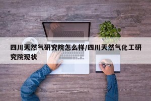 四川天然气研究院怎么样/四川天然气化工研究院现状