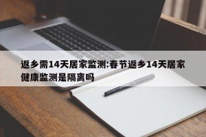 返乡需14天居家监测:春节返乡14天居家健康监测是隔离吗