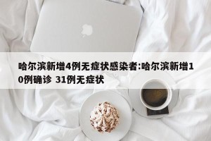 哈尔滨新增4例无症状感染者:哈尔滨新增10例确诊 31例无症状