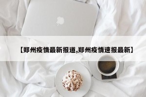 【郑州疫情最新报道,郑州疫情速报最新】