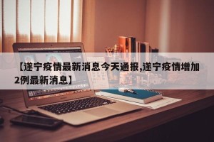 【遂宁疫情最新消息今天通报,遂宁疫情增加2例最新消息】