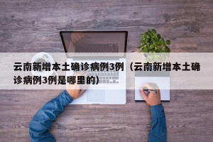 云南新增本土确诊病例3例（云南新增本土确诊病例3例是哪里的）