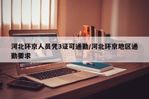 河北环京人员凭3证可通勤/河北环京地区通勤要求