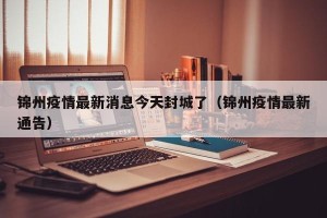锦州疫情最新消息今天封城了（锦州疫情最新通告）