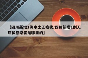 【四川新增1例本土无症状/四川新增1例无症状感染者是哪里的】