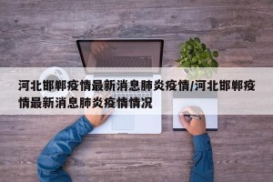 河北邯郸疫情最新消息肺炎疫情/河北邯郸疫情最新消息肺炎疫情情况