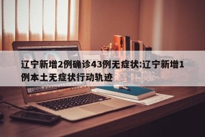 辽宁新增2例确诊43例无症状:辽宁新增1例本土无症状行动轨迹