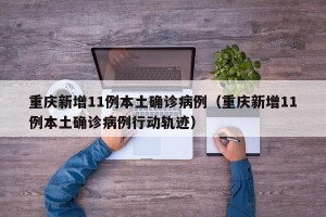 重庆新增11例本土确诊病例（重庆新增11例本土确诊病例行动轨迹）