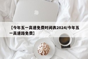 【今年五一高速免费时间表2024/今年五一高速路免费】