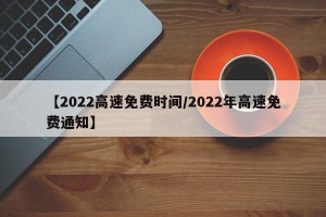 【2022高速免费时间/2022年高速免费通知】