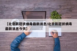 【北京新冠状病毒最新消息/北京新冠状病毒最新消息今天】