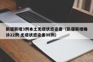 新疆新增3例本土无症状感染者（新疆新增确诊22例 无症状感染者38例）