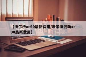 【沃尔沃xc90最新费用/沃尔沃混动xc90最新费用】