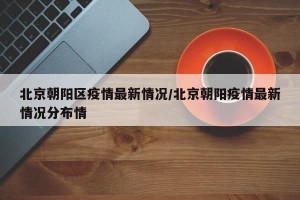 北京朝阳区疫情最新情况/北京朝阳疫情最新情况分布情