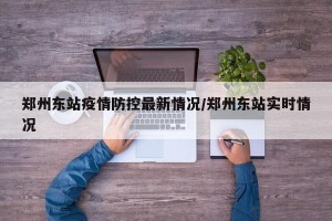 郑州东站疫情防控最新情况/郑州东站实时情况