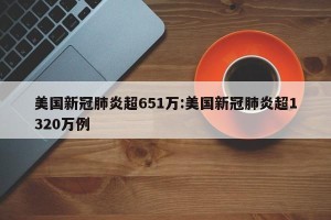 美国新冠肺炎超651万:美国新冠肺炎超1320万例