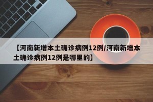 【河南新增本土确诊病例12例/河南新增本土确诊病例12例是哪里的】