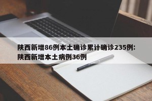 陕西新增86例本土确诊累计确诊235例:陕西新增本土病例36例