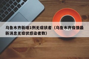 乌鲁木齐新增1例无症状者（乌鲁木齐疫情最新消息无症状感染者数）