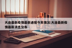大连最新疫情最新通报今天情况:大连最新疫情最新消息分布