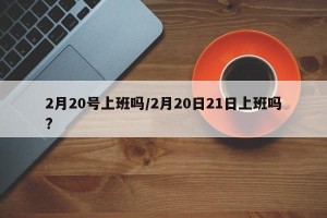 2月20号上班吗/2月20日21日上班吗?