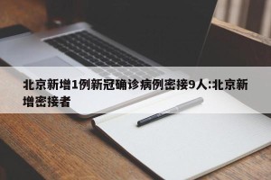 北京新增1例新冠确诊病例密接9人:北京新增密接者