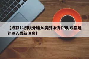【成都11例境外输入病例详情公布/成都境外输入最新消息】