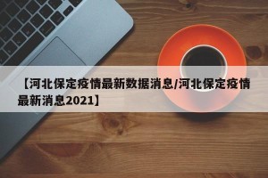 【河北保定疫情最新数据消息/河北保定疫情最新消息2021】