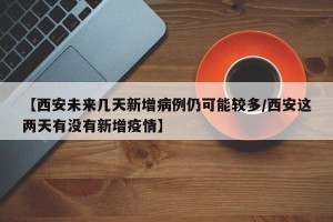 【西安未来几天新增病例仍可能较多/西安这两天有没有新增疫情】