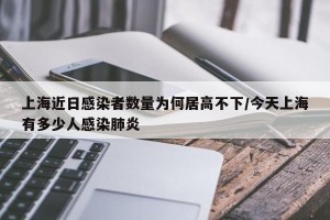 上海近日感染者数量为何居高不下/今天上海有多少人感染肺炎
