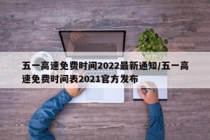 五一高速免费时间2022最新通知/五一高速免费时间表2021官方发布