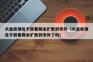 大连疫情处于胶着期未扩散到市外（大连疫情处于胶着期未扩散到市外了吗）