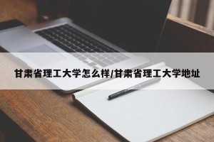 甘肃省理工大学怎么样/甘肃省理工大学地址