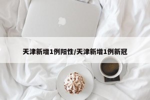 天津新增1例阳性/天津新增1例新冠