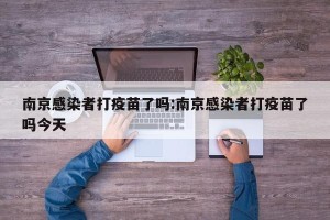 南京感染者打疫苗了吗:南京感染者打疫苗了吗今天
