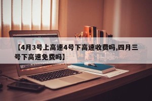 【4月3号上高速4号下高速收费吗,四月三号下高速免费吗】
