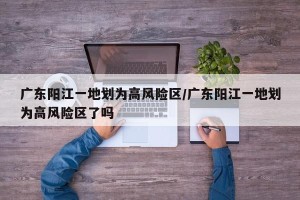 广东阳江一地划为高风险区/广东阳江一地划为高风险区了吗