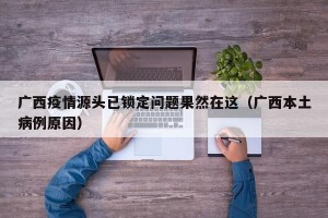 广西疫情源头已锁定问题果然在这（广西本土病例原因）