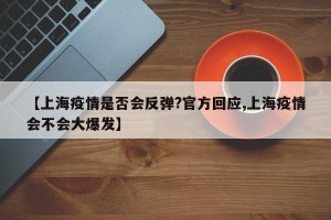 【上海疫情是否会反弹?官方回应,上海疫情会不会大爆发】