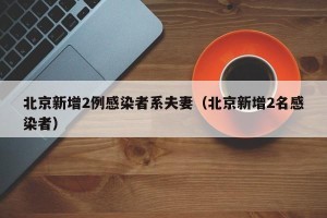 北京新增2例感染者系夫妻（北京新增2名感染者）