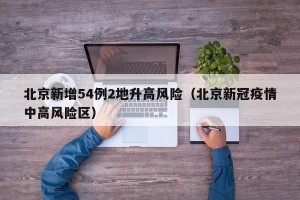 北京新增54例2地升高风险（北京新冠疫情中高风险区）