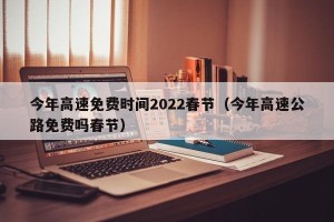 今年高速免费时间2022春节（今年高速公路免费吗春节）