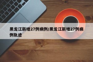 黑龙江新增27例病例/黑龙江新增27例病例轨迹