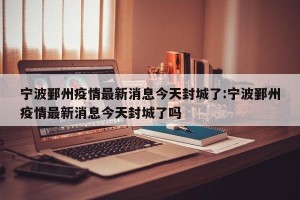 宁波鄞州疫情最新消息今天封城了:宁波鄞州疫情最新消息今天封城了吗