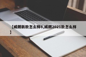 【威朗新款怎么样6,威朗2021款怎么样】
