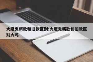 大魔鬼新款和旧款区别:大魔鬼新款和旧款区别大吗