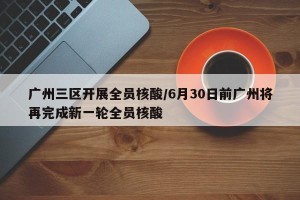 广州三区开展全员核酸/6月30日前广州将再完成新一轮全员核酸