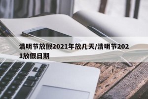 清明节放假2021年放几天/清明节2021放假日期